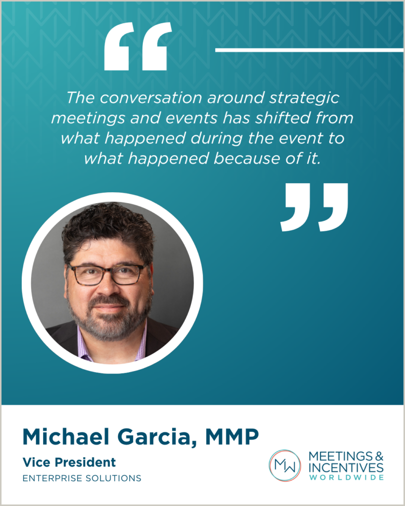 “The conversation around strategic meetings and events has shifted from what happened during the event to what happened because of it." -Michael Garcia, MMP, Vice President, Enterprise Solutions, M&IW